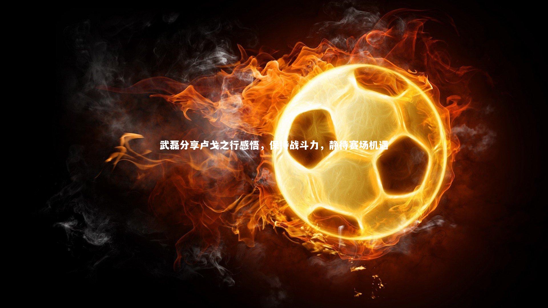 武磊分享卢戈之行感悟，保持战斗力，静待赛场机遇